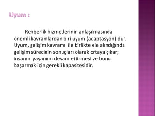 Rehberlik hizmetlerinin anlaşılmasında
önemli kavramlardan biri uyum (adaptasyon) dur.
Uyum, gelişim kavramı ile birlikte ele alındığında
gelişim sürecinin sonuçları olarak ortaya çıkar;
insanın yaşamını devam ettirmesi ve bunu
başarmak için gerekli kapasitesidir.
 