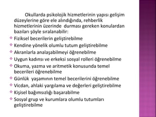 Okullarda psikolojik hizmetlerinin yapısı gelişim
düzeylerine göre ele alındığında, rehberlik
hizmetlerinin üzerinde durması gereken konulardan
bazıları şöyle sıralanabilir:
 Fiziksel becerilerin geliştirebilme
 Kendine yönelik olumlu tutum geliştirebilme
 Akranlarla analaşabilmeyi öğrenebilme
 Uygun kadınsı ve erkeksi sosyal rolleri öğrenebilme
 Okuma, yazma ve aritmetik konusunda temel
becerileri öğrenebilme
 Günlük yaşamının temel becerilerini öğrenebilme
 Vicdan, ahlaki yargılama ve değerleri geliştirebilme
 Kişisel bağımsızlığı başarabilme
 Sosyal grup ve kurumlara olumlu tutumları
geliştirebilme
 