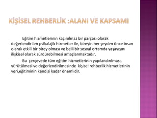 Eğitim hizmetlerinin kaçınılmaz bir parçası olarak
değerlendirilen psikalajik hizmetler ile, bireyin her şeyden önce insan
olarak etkili bir birey olması ve belli bir sosyal ortamda yaşayışını
ilişkisel olarak sürdürebilmesi amaçlanmaktadır.
Bu çerçevede tüm eğitim hizmetlerinin yapılandırılması,
yürütülmesi ve değerlendirilmesinde kişisel rehberlik hizmetlerinin
yeri,eğitiminin kendisi kadar önemlidir.
 