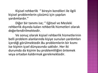 Kişisel rehberlik “ bireyin kendileri ile ilgili
kişisel problemlerin çözümü için yapılan
yardımlardır.”
Diğer bir tanımı ise; “ Eğitsel ve Mesleki
rehberlik dışında kalan rehberlik hizmetleri olarak
değerlendirilmektedir.
Ve sonuç olarak kişisel rehberlik hizmetlerinin
belli problem alanlarında kişiye sunulan yardımları
içerdiği görülmektedir.Bu problemlerin bir kısmı
ise kişinin içsel dünyasında saklıdır. Her iki
durumda da kişinin bu problemliliğini önlemek
veya ortadan kaldırmak gerekmektedir.
 