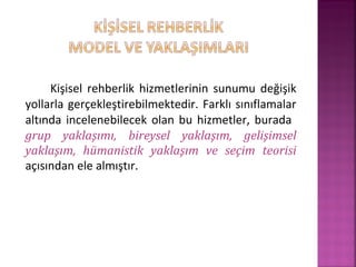 Kişisel rehberlik hizmetlerinin sunumu değişik
yollarla gerçekleştirebilmektedir. Farklı sınıflamalar
altında incelenebilecek olan bu hizmetler, burada
grup yaklaşımı, bireysel yaklaşım, gelişimsel
yaklaşım, hümanistik yaklaşım ve seçim teorisi
açısından ele almıştır.
 