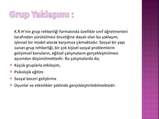 K.R.H’nin grup rehberliği formatında özellikle sınıf öğretmenleri
tarafından yürütülmesi önceliğine dayalı olan bu yaklaşım,
işlevsel bir model olarak karşımıza çıkmaktadır. Sosyal bir yapı
sunan grup rehberliği, bir çok kişisel sosyal problemlerin
gelişimsel konuların, eğitsel çalışmaların gerçekleştirilmesi
açısından düşünülmektedir. Bu çalışmalarda da;
 Küçük gruplarla etkileşim,
 Psikolojik eğitim
 Sosyal beceri geliştirme
 Oyunlar ve etkinlikler şeklinde gerçekleştirilebilmektedir.
 