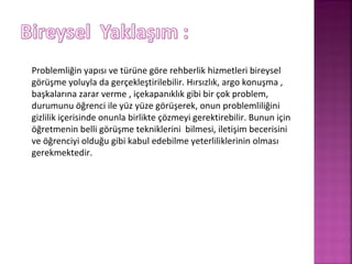 Problemliğin yapısı ve türüne göre rehberlik hizmetleri bireysel
görüşme yoluyla da gerçekleştirilebilir. Hırsızlık, argo konuşma ,
başkalarına zarar verme , içekapanıklık gibi bir çok problem,
durumunu öğrenci ile yüz yüze görüşerek, onun problemliliğini
gizlilik içerisinde onunla birlikte çözmeyi gerektirebilir. Bunun için
öğretmenin belli görüşme tekniklerini bilmesi, iletişim becerisini
ve öğrenciyi olduğu gibi kabul edebilme yeterliliklerinin olması
gerekmektedir.
 