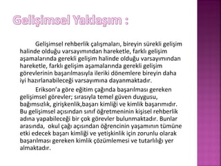 Gelişimsel rehberlik çalışmaları, bireyin sürekli gelişim
halinde olduğu varsayımından hareketle, farklı gelişim
aşamalarında gerekli gelişim halinde olduğu varsayımından
hareketle, farklı gelişim aşamalarında gerekli gelişim
görevlerinin başarılmasıyla ileriki dönemlere bireyin daha
iyi hazırlanabileceği varsayımına dayanmaktadır.
Erikson’a göre eğitim çağında başarılması gereken
gelişimsel görevler; sırasıyla temel güven duygusu,
bağımsızlık, girişkenlik,başarı kimliği ve kimlik başarımıdır.
Bu gelişimsel açısından sınıf öğretmeninin kişisel rehberlik
adına yapabileceği bir çok görevler bulunmaktadır. Bunlar
arasında, okul çağı açısından öğrencinin yaşamının tümüne
etki edecek başarı kimliği ve yetişkinlik için zorunlu olarak
başarılması gereken kimlik çözümlemesi ve tutarlılığı yer
almaktadır.
 
