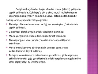 Gelişimsel açıdan bir başka alan ise moral (ahlaki) gelişimin
teşvik edilmesidir. Kohlberg’e göre okul, moral muhakemenin
kazandırılması gereken en önemli sosyal ortamlardan birisidir.
Bu kapsamda yapılabilecek çalışmalar:
 Ahlaki problemlerin sunumu ve öğrencinin özgün çözümlerinin
teşvik edilmesi.
 Gelişimsel olarak uygun ahlaki yargıların bilinmesi
 Moral yargılarının ifade edilmesinde fırsat verilmesi
 Ahlaki yargıları konusunda çocukların farkındalılıklarının
artırılması.
 Moral muhakemeye götüren niçin ve nasıl sorularının
kullanılmasının teşvik edilmesi
 Tartışma ve müsamere ortamlarının yaratılması gibi çalışma ve
etkinliklerin okul çağı çocuklarında ahlaki yargılamanın gelişimine
katkı sağlayacağı belirtilmektedir.
 