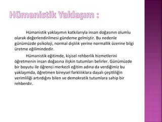 Hümanistik yaklaşımın katkılarıyla insan doğasının olumlu
olarak değerlendirilmesi gündeme gelmiştir. Bu nedenle
günümüzde psikoloji, normal dışlılık yerine normallik üzerine bilgi
üretme eğilimindedir.
Hümanistik eğitimde, kişisel rehberlik hizmetlerini
öğretmenin insan doğasına ilişkin tutumları belirler. Günümüzde
bir boyutu ile öğrenci merkezli eğitim adına da verdiğimiz bu
yaklaşımda, öğretmen bireysel farklılıklara dayalı çeşitliliğin
verimliliği artırdığını bilen ve demokratik tutumlara sahip bir
rehberdir.
 