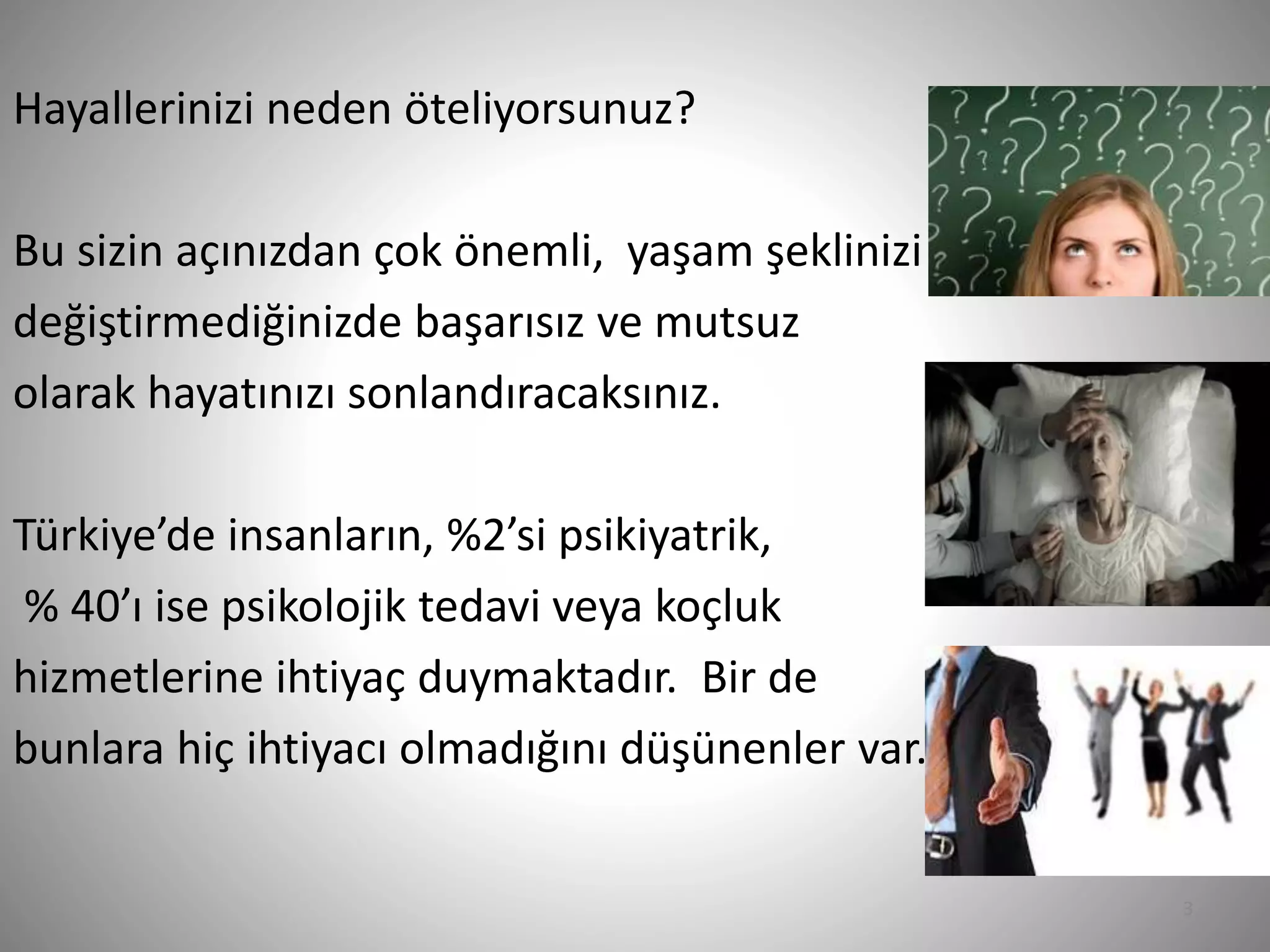 3
Hayallerinizi neden öteliyorsunuz?
Bu sizin açınızdan çok önemli, yaşam şeklinizi
değiştirmediğinizde başarısız ve mutsuz
olarak hayatınızı sonlandıracaksınız.
Türkiye’de insanların, %2’si psikiyatrik,
% 40’ı ise psikolojik tedavi veya koçluk
hizmetlerine ihtiyaç duymaktadır. Bir de
bunlara hiç ihtiyacı olmadığını düşünenler var.
 