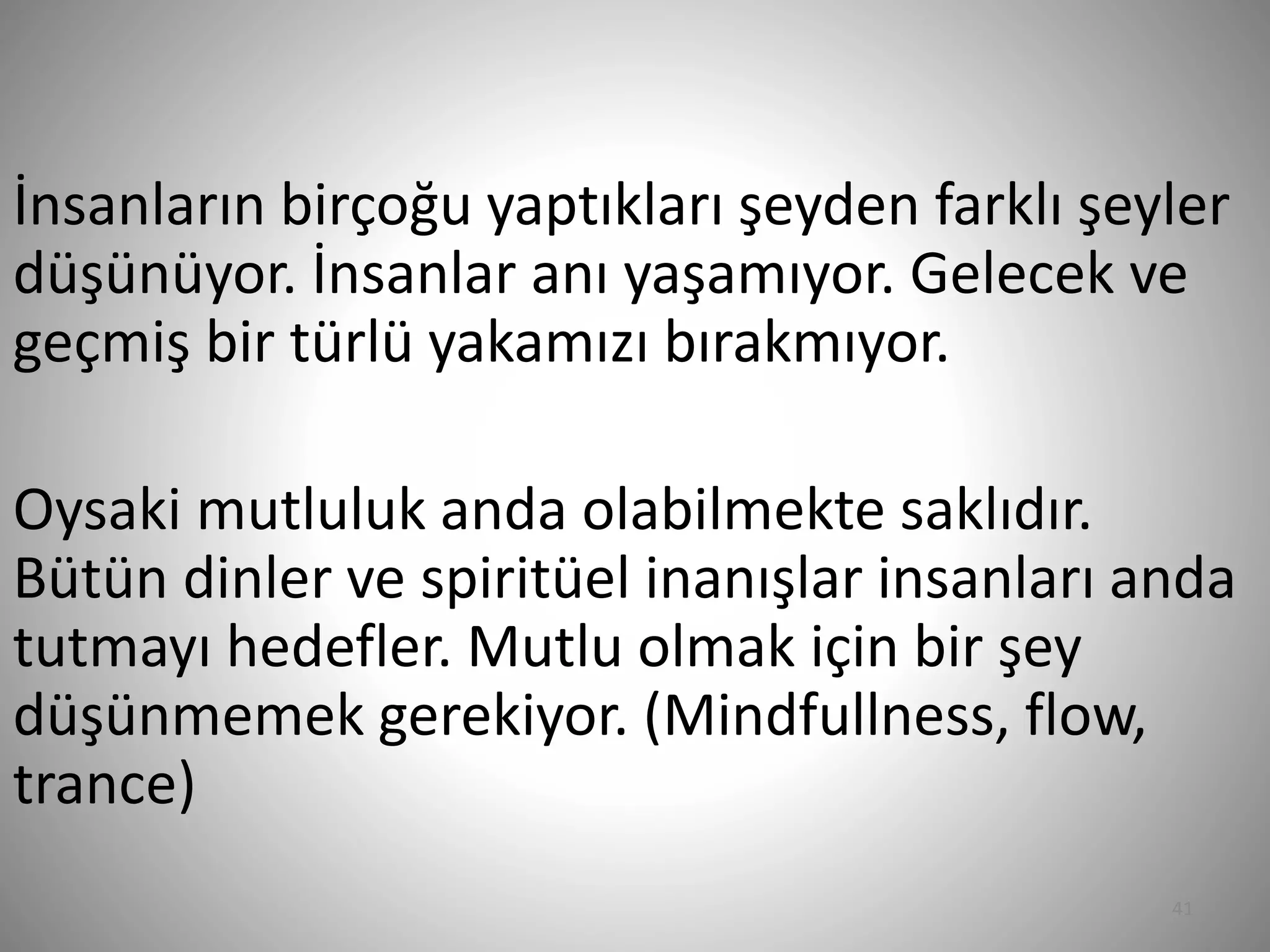 41
İnsanların birçoğu yaptıkları şeyden farklı şeyler
düşünüyor. İnsanlar anı yaşamıyor. Gelecek ve
geçmiş bir türlü yakamızı bırakmıyor.
Oysaki mutluluk anda olabilmekte saklıdır.
Bütün dinler ve spiritüel inanışlar insanları anda
tutmayı hedefler. Mutlu olmak için bir şey
düşünmemek gerekiyor. (Mindfullness, flow,
trance)
 