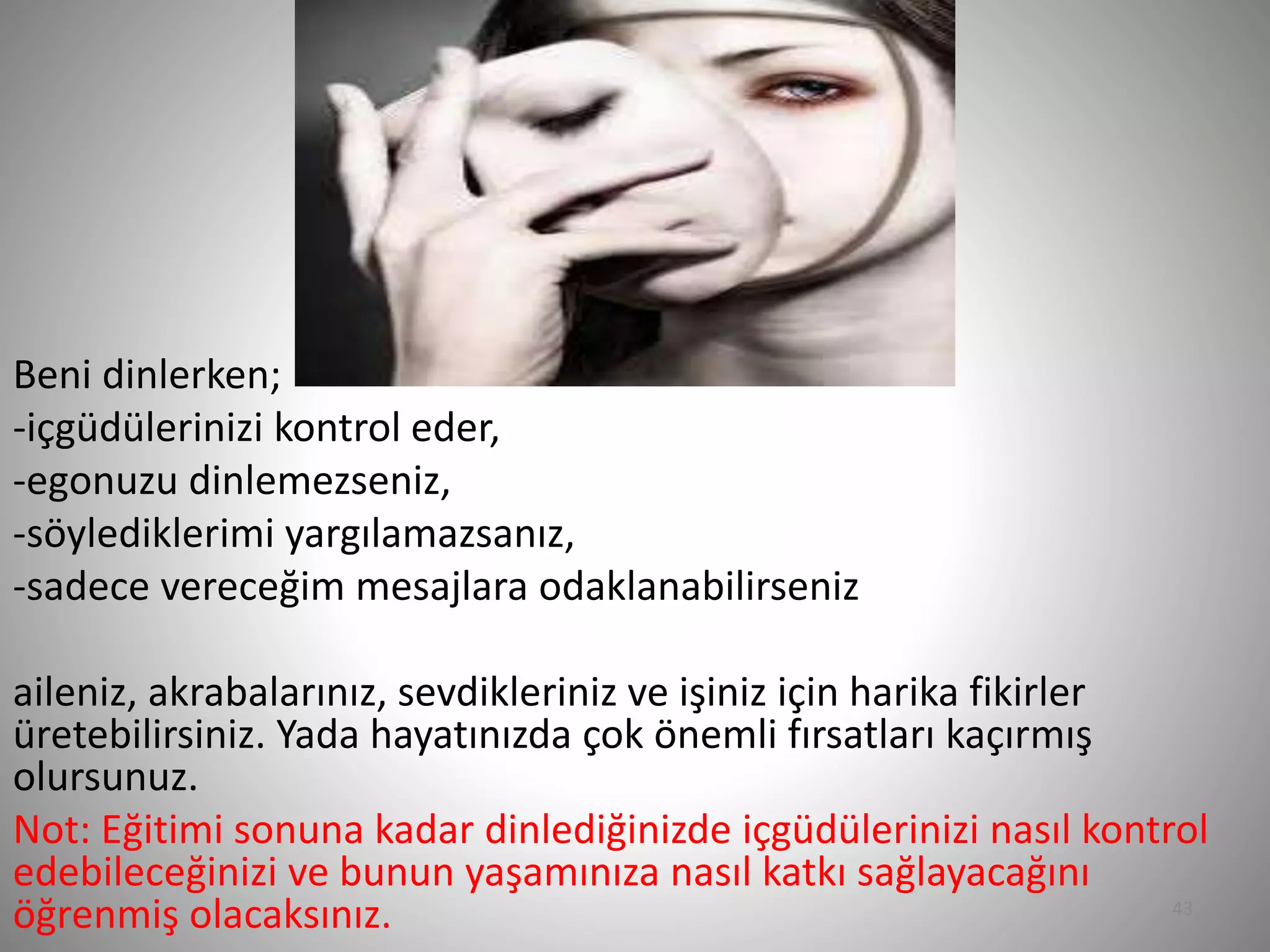 43
Beni dinlerken;
-içgüdülerinizi kontrol eder,
-egonuzu dinlemezseniz,
-söylediklerimi yargılamazsanız,
-sadece vereceğim mesajlara odaklanabilirseniz
aileniz, akrabalarınız, sevdikleriniz ve işiniz için harika fikirler
üretebilirsiniz. Yada hayatınızda çok önemli fırsatları kaçırmış
olursunuz.
Not: Eğitimi sonuna kadar dinlediğinizde içgüdülerinizi nasıl kontrol
edebileceğinizi ve bunun yaşamınıza nasıl katkı sağlayacağını
öğrenmiş olacaksınız.
 
