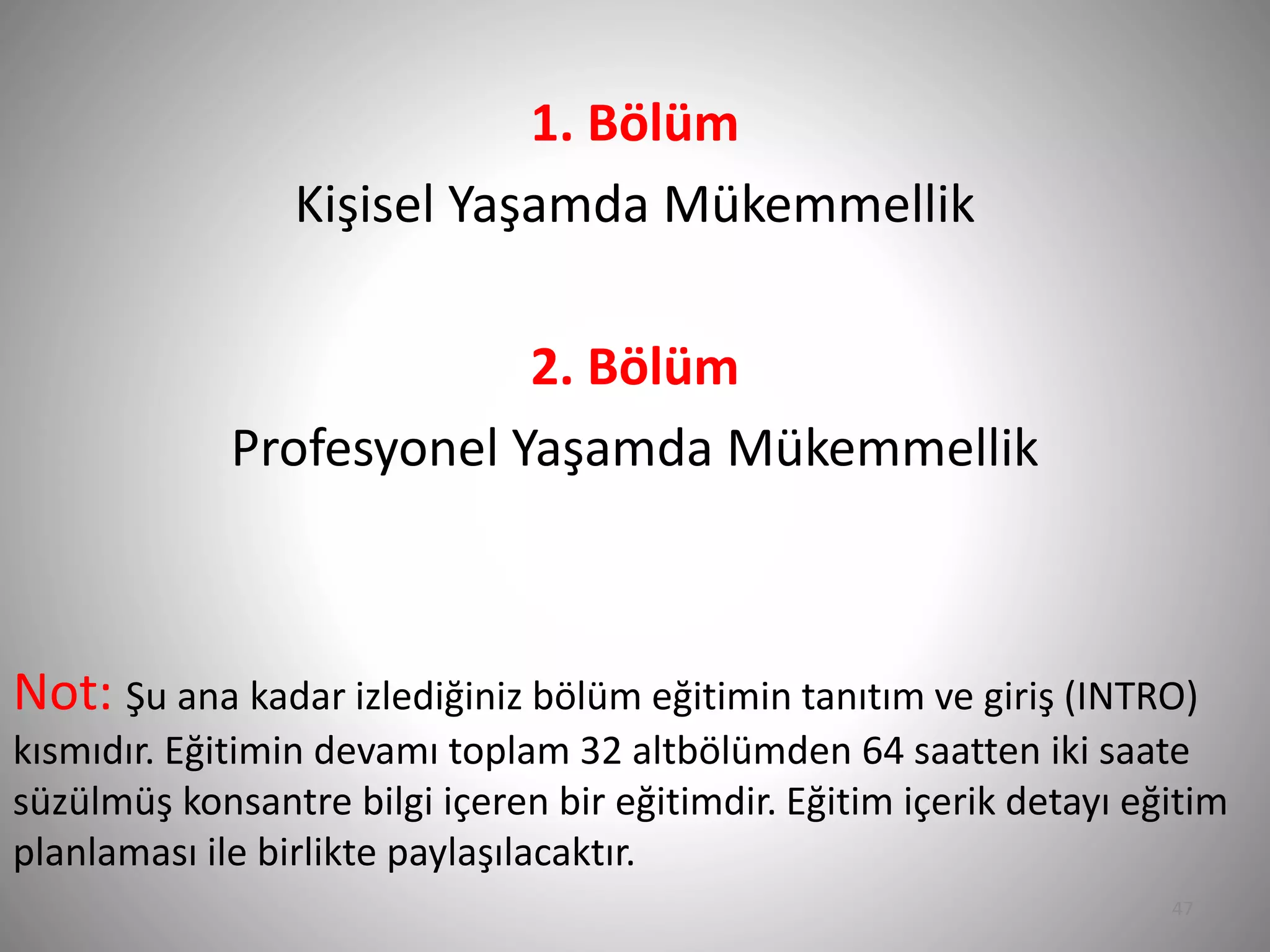 1. Bölüm
Kişisel Yaşamda Mükemmellik
2. Bölüm
Profesyonel Yaşamda Mükemmellik
Not: Şu ana kadar izlediğiniz bölüm eğitimin tanıtım ve giriş (INTRO)
kısmıdır. Eğitimin devamı toplam 32 altbölümden 64 saatten iki saate
süzülmüş konsantre bilgi içeren bir eğitimdir. Eğitim içerik detayı eğitim
planlaması ile birlikte paylaşılacaktır.
47
 