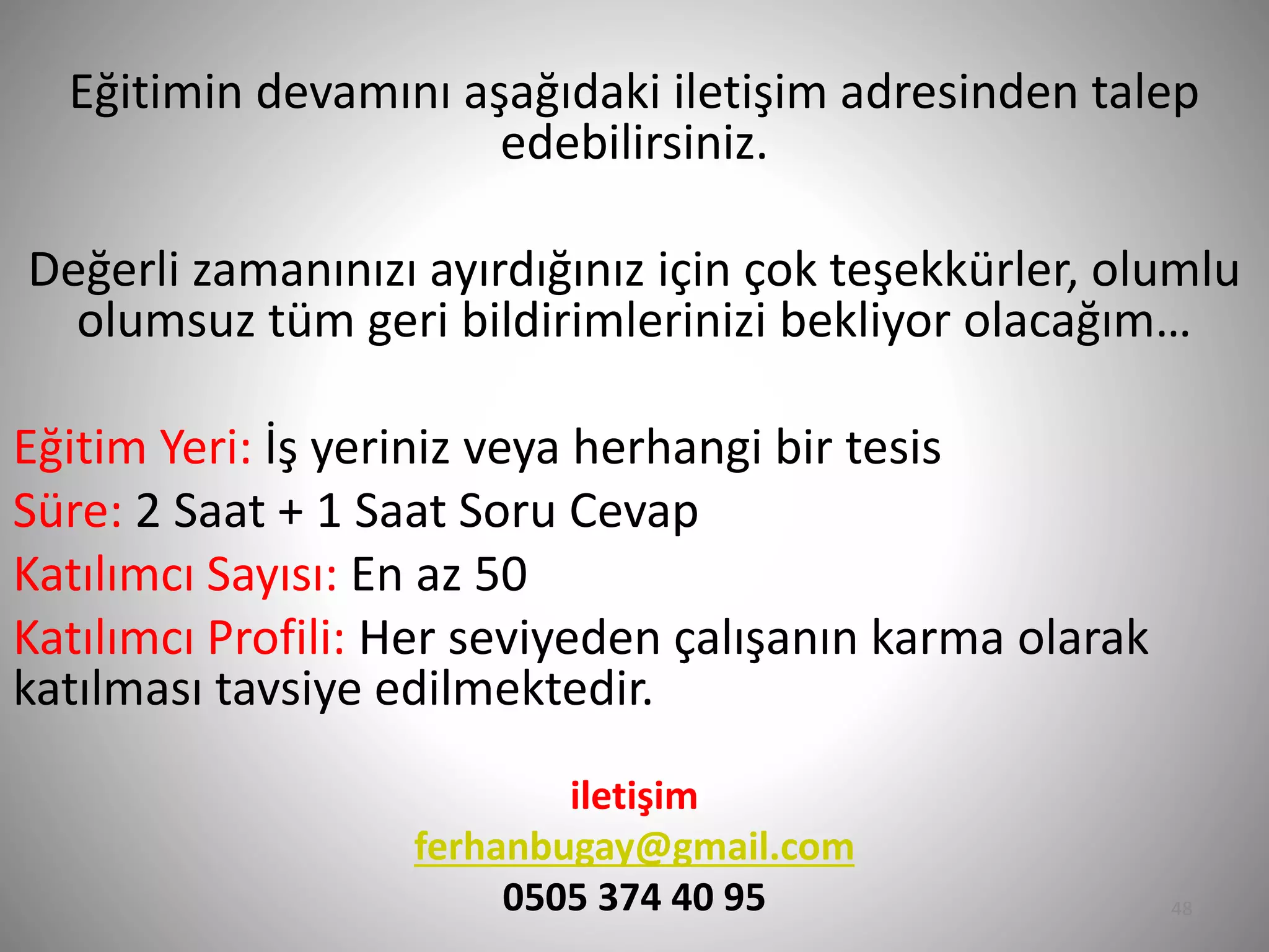 Eğitimin devamını aşağıdaki iletişim adresinden talep
edebilirsiniz.
Değerli zamanınızı ayırdığınız için çok teşekkürler, olumlu
olumsuz tüm geri bildirimlerinizi bekliyor olacağım…
Eğitim Yeri: İş yeriniz veya herhangi bir tesis
Süre: 2 Saat + 1 Saat Soru Cevap
Katılımcı Sayısı: En az 50
Katılımcı Profili: Her seviyeden çalışanın karma olarak
katılması tavsiye edilmektedir.
iletişim
ferhanbugay@gmail.com
0505 374 40 95 48
 