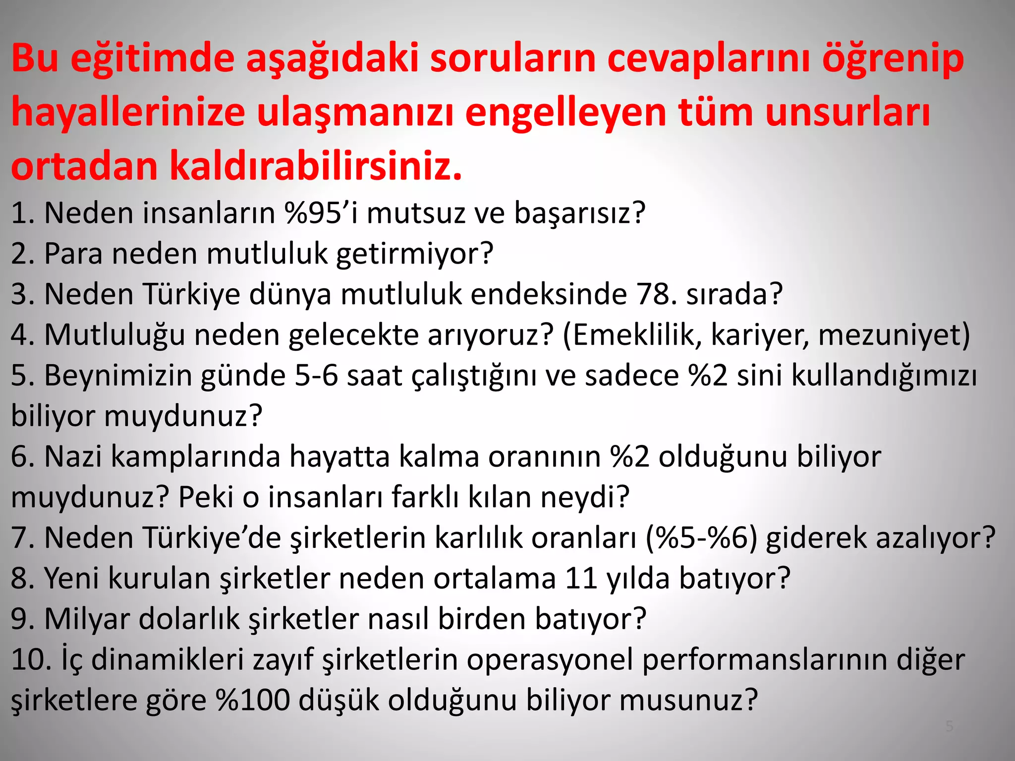 Bu eğitimde aşağıdaki soruların cevaplarını öğrenip
hayallerinize ulaşmanızı engelleyen tüm unsurları
ortadan kaldırabilirsiniz.
1. Neden insanların %95’i mutsuz ve başarısız?
2. Para neden mutluluk getirmiyor?
3. Neden Türkiye dünya mutluluk endeksinde 78. sırada?
4. Mutluluğu neden gelecekte arıyoruz? (Emeklilik, kariyer, mezuniyet)
5. Beynimizin günde 5-6 saat çalıştığını ve sadece %2 sini kullandığımızı
biliyor muydunuz?
6. Nazi kamplarında hayatta kalma oranının %2 olduğunu biliyor
muydunuz? Peki o insanları farklı kılan neydi?
7. Neden Türkiye’de şirketlerin karlılık oranları (%5-%6) giderek azalıyor?
8. Yeni kurulan şirketler neden ortalama 11 yılda batıyor?
9. Milyar dolarlık şirketler nasıl birden batıyor?
10. İç dinamikleri zayıf şirketlerin operasyonel performanslarının diğer
şirketlere göre %100 düşük olduğunu biliyor musunuz?
5
 