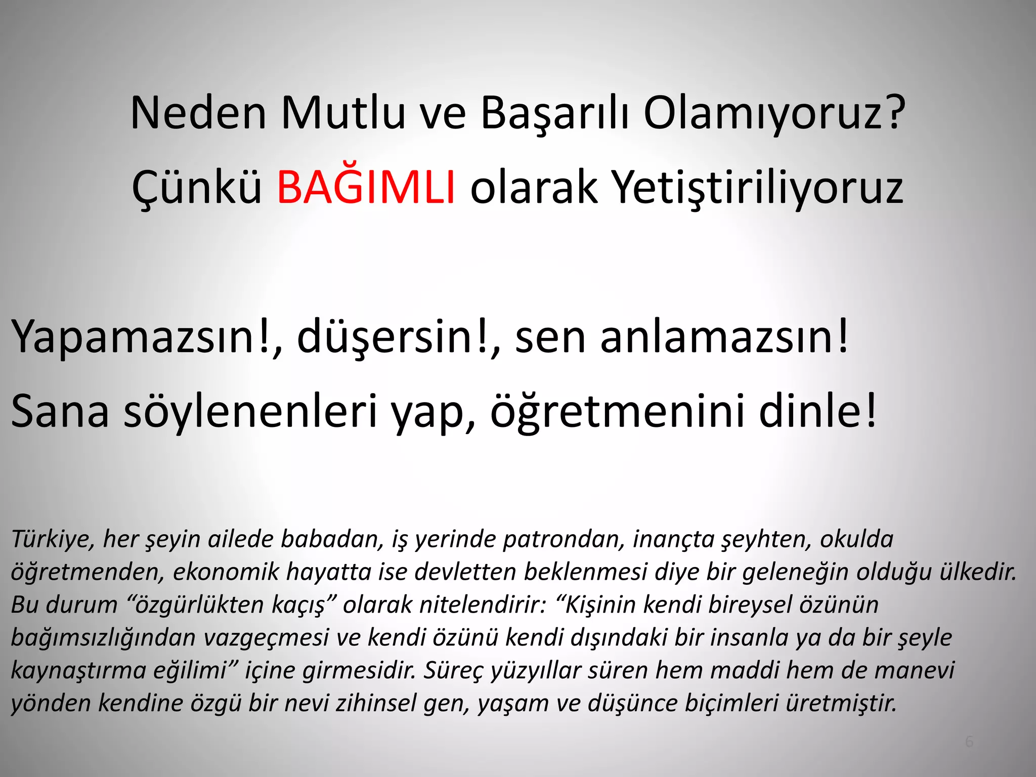 6
Neden Mutlu ve Başarılı Olamıyoruz?
Çünkü BAĞIMLI olarak Yetiştiriliyoruz
Yapamazsın!, düşersin!, sen anlamazsın!
Sana söylenenleri yap, öğretmenini dinle!
Türkiye, her şeyin ailede babadan, iş yerinde patrondan, inançta şeyhten, okulda
öğretmenden, ekonomik hayatta ise devletten beklenmesi diye bir geleneğin olduğu ülkedir.
Bu durum “özgürlükten kaçış” olarak nitelendirir: “Kişinin kendi bireysel özünün
bağımsızlığından vazgeçmesi ve kendi özünü kendi dışındaki bir insanla ya da bir şeyle
kaynaştırma eğilimi” içine girmesidir. Süreç yüzyıllar süren hem maddi hem de manevi
yönden kendine özgü bir nevi zihinsel gen, yaşam ve düşünce biçimleri üretmiştir.
 