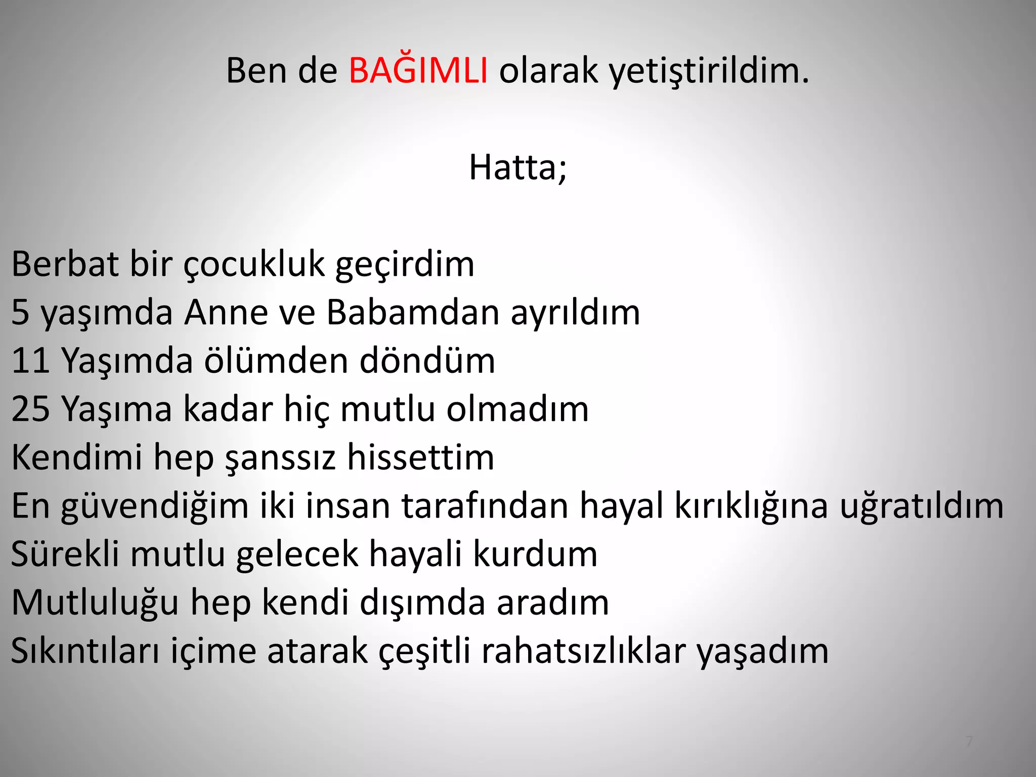 7
Ben de BAĞIMLI olarak yetiştirildim.
Hatta;
Berbat bir çocukluk geçirdim
5 yaşımda Anne ve Babamdan ayrıldım
11 Yaşımda ölümden döndüm
25 Yaşıma kadar hiç mutlu olmadım
Kendimi hep şanssız hissettim
En güvendiğim iki insan tarafından hayal kırıklığına uğratıldım
Sürekli mutlu gelecek hayali kurdum
Mutluluğu hep kendi dışımda aradım
Sıkıntıları içime atarak çeşitli rahatsızlıklar yaşadım
 