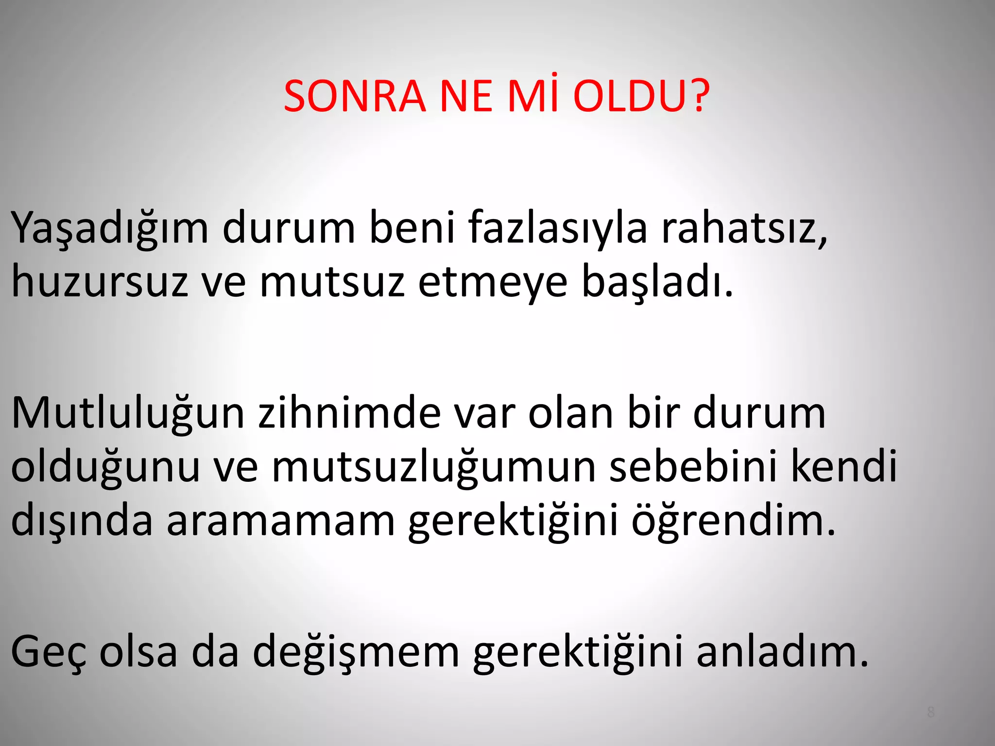 8
SONRA NE Mİ OLDU?
Yaşadığım durum beni fazlasıyla rahatsız,
huzursuz ve mutsuz etmeye başladı.
Mutluluğun zihnimde var olan bir durum
olduğunu ve mutsuzluğumun sebebini kendi
dışında aramamam gerektiğini öğrendim.
Geç olsa da değişmem gerektiğini anladım.
 