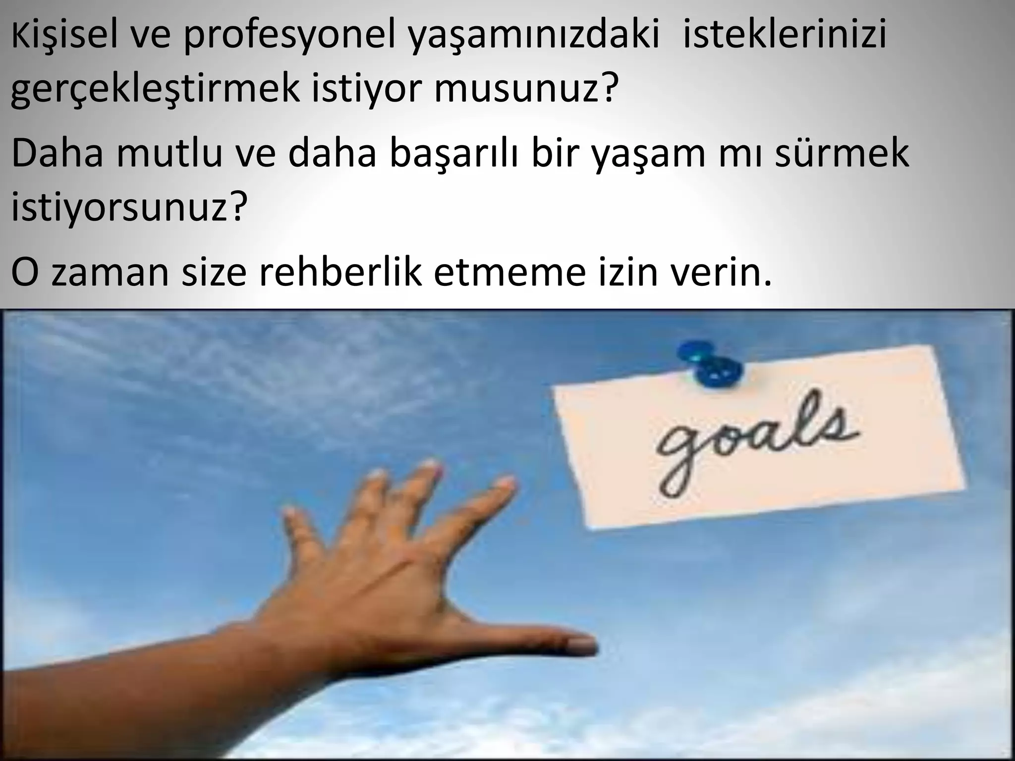 9
Kişisel ve profesyonel yaşamınızdaki isteklerinizi
gerçekleştirmek istiyor musunuz?
Daha mutlu ve daha başarılı bir yaşam mı sürmek
istiyorsunuz?
O zaman size rehberlik etmeme izin verin.
 