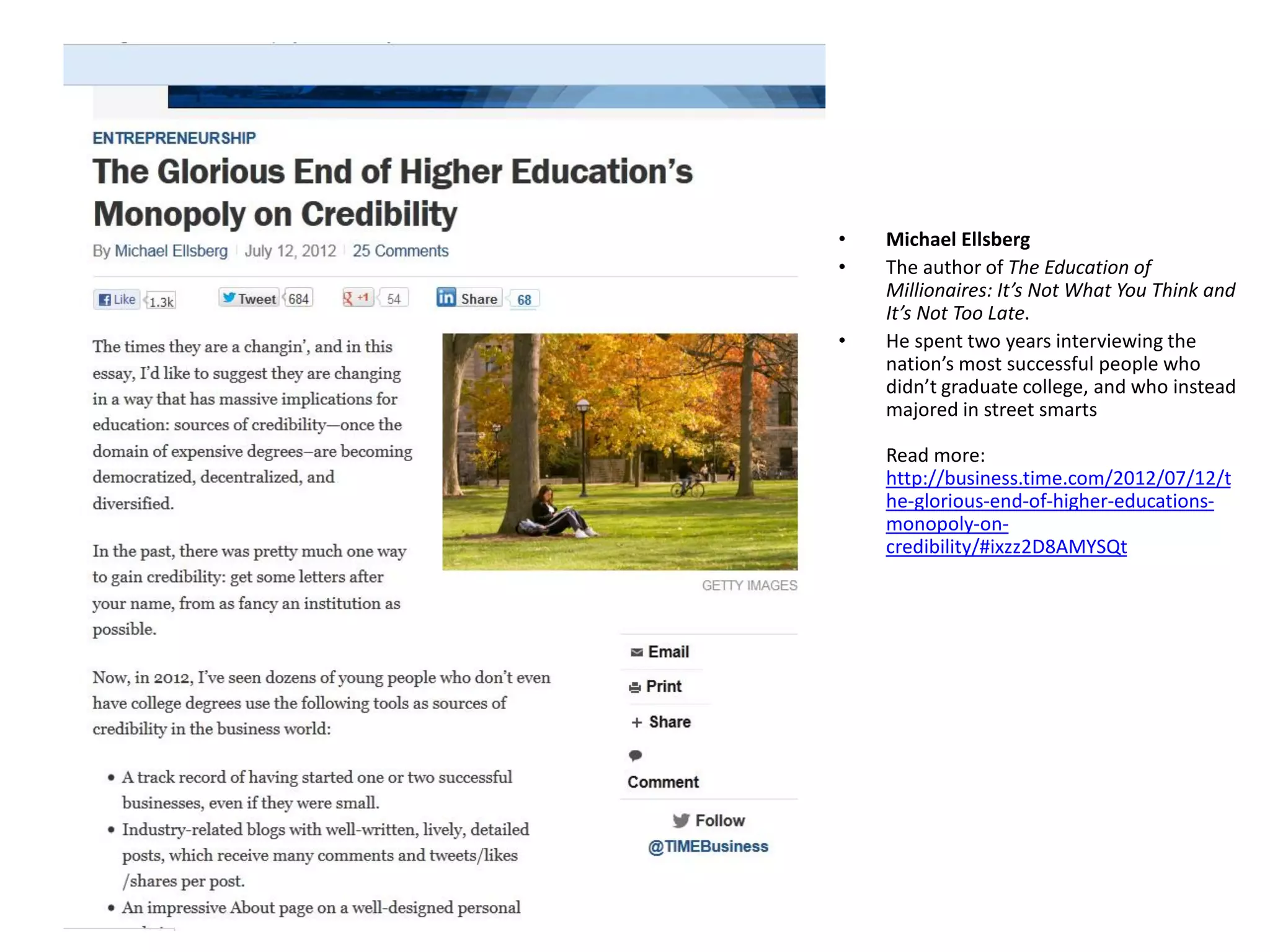 • Michael Ellsberg
• The author of The Education of
Millionaires: It’s Not What You Think and
It’s Not Too Late.
• He spent two years interviewing the
nation’s most successful people who
didn’t graduate college, and who instead
majored in street smarts
Read more:
http://business.time.com/2012/07/12/t
he-glorious-end-of-higher-educations-
monopoly-on-
credibility/#ixzz2D8AMYSQt
 