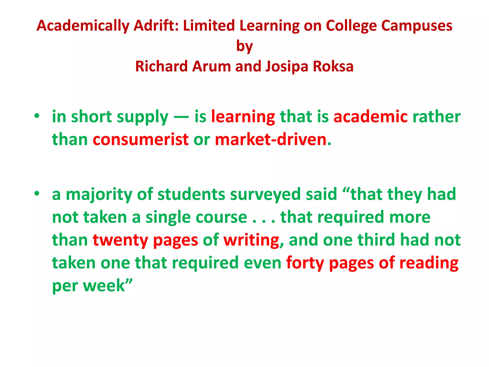Academically Adrift: Limited Learning on College Campuses
by
Richard Arum and Josipa Roksa
• in short supply — is learning that is academic rather
than consumerist or market-driven.
• a majority of students surveyed said “that they had
not taken a single course . . . that required more
than twenty pages of writing, and one third had not
taken one that required even forty pages of reading
per week”
 