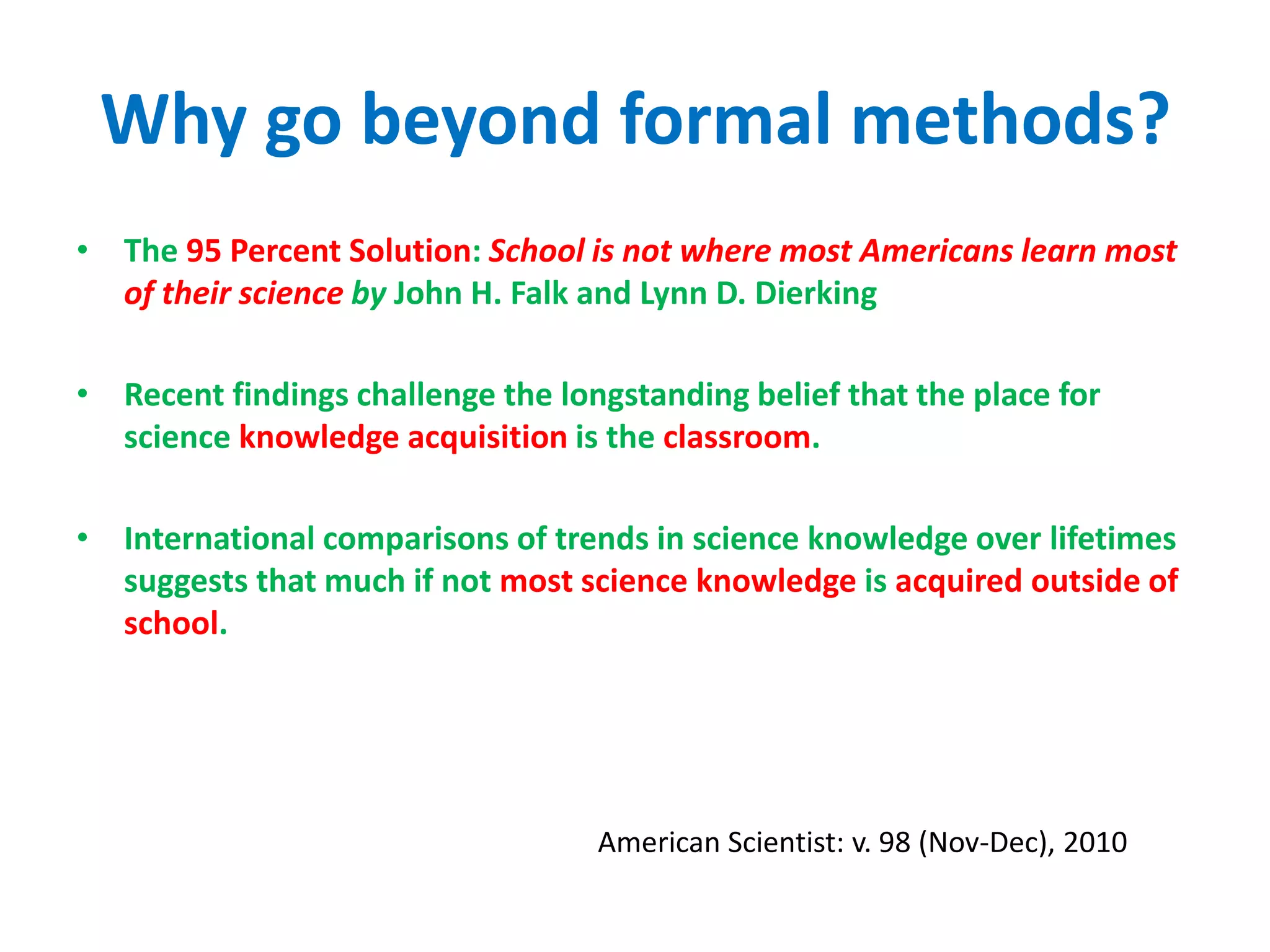 Why go beyond formal methods?
• The 95 Percent Solution: School is not where most Americans learn most
of their science by John H. Falk and Lynn D. Dierking
• Recent findings challenge the longstanding belief that the place for
science knowledge acquisition is the classroom.
• International comparisons of trends in science knowledge over lifetimes
suggests that much if not most science knowledge is acquired outside of
school.
American Scientist: v. 98 (Nov-Dec), 2010
 