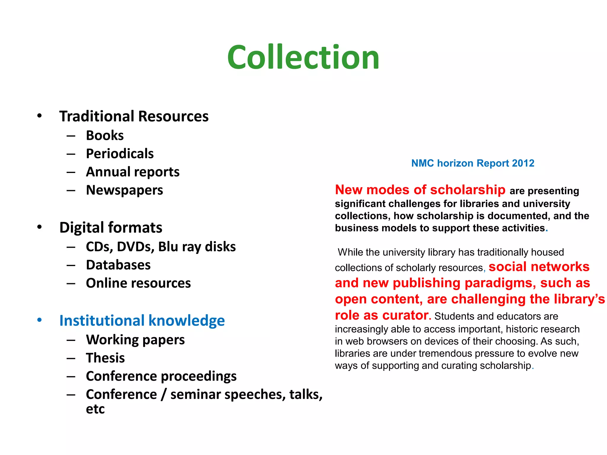 Collection
• Traditional Resources
– Books
– Periodicals
– Annual reports
– Newspapers
• Digital formats
– CDs, DVDs, Blu ray disks
– Databases
– Online resources
• Institutional knowledge
– Working papers
– Thesis
– Conference proceedings
– Conference / seminar speeches, talks,
etc
NMC horizon Report 2012
New modes of scholarship are presenting
significant challenges for libraries and university
collections, how scholarship is documented, and the
business models to support these activities.
While the university library has traditionally housed
collections of scholarly resources, social networks
and new publishing paradigms, such as
open content, are challenging the library’s
role as curator. Students and educators are
increasingly able to access important, historic research
in web browsers on devices of their choosing. As such,
libraries are under tremendous pressure to evolve new
ways of supporting and curating scholarship.
 