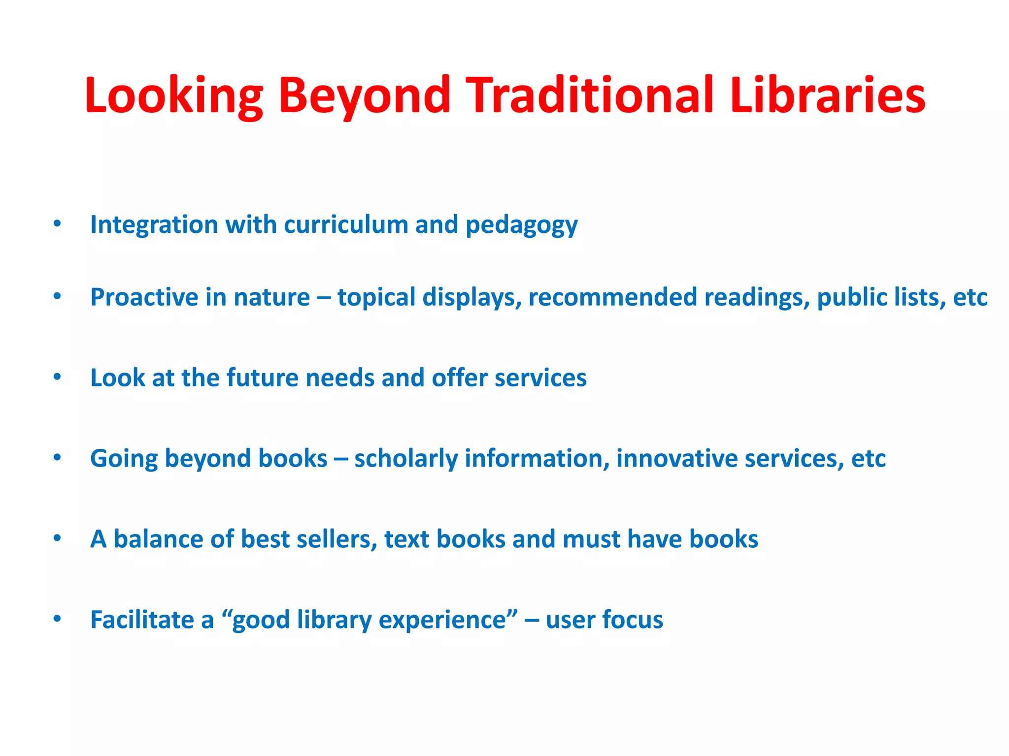 Looking Beyond Traditional Libraries
• Integration with curriculum and pedagogy
• Proactive in nature – topical displays, recommended readings, public lists, etc
• Look at the future needs and offer services
• Going beyond books – scholarly information, innovative services, etc
• A balance of best sellers, text books and must have books
• Facilitate a “good library experience” – user focus
 