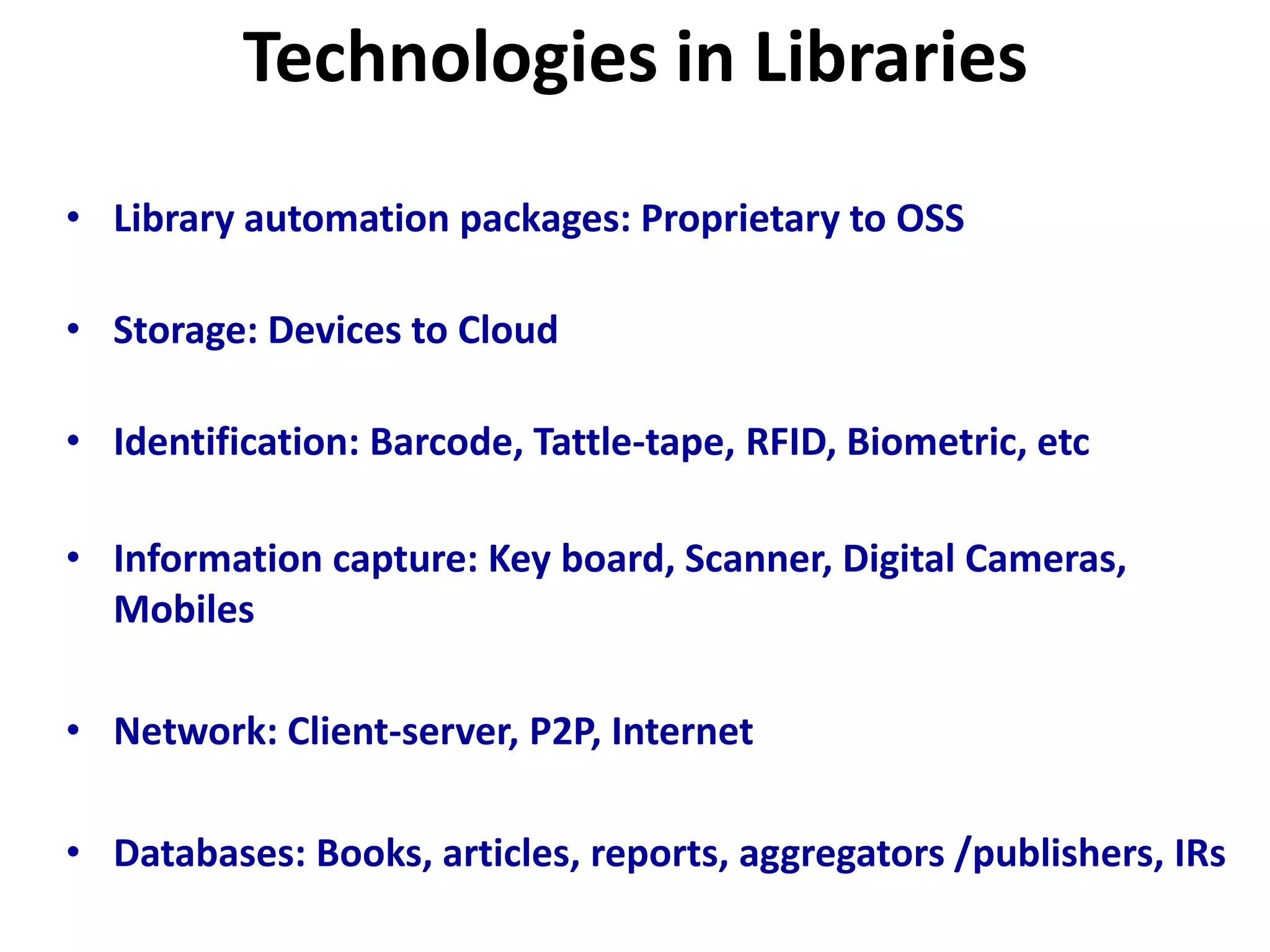Technologies in Libraries
• Library automation packages: Proprietary to OSS
• Storage: Devices to Cloud
• Identification: Barcode, Tattle-tape, RFID, Biometric, etc
• Information capture: Key board, Scanner, Digital Cameras,
Mobiles
• Network: Client-server, P2P, Internet
• Databases: Books, articles, reports, aggregators /publishers, IRs
 