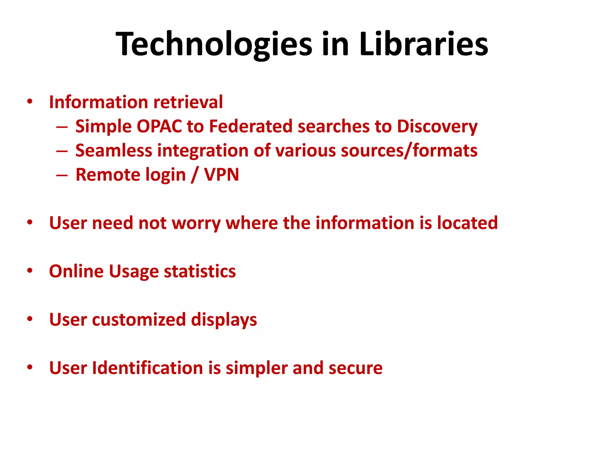 Technologies in Libraries
• Information retrieval
– Simple OPAC to Federated searches to Discovery
– Seamless integration of various sources/formats
– Remote login / VPN
• User need not worry where the information is located
• Online Usage statistics
• User customized displays
• User Identification is simpler and secure
 