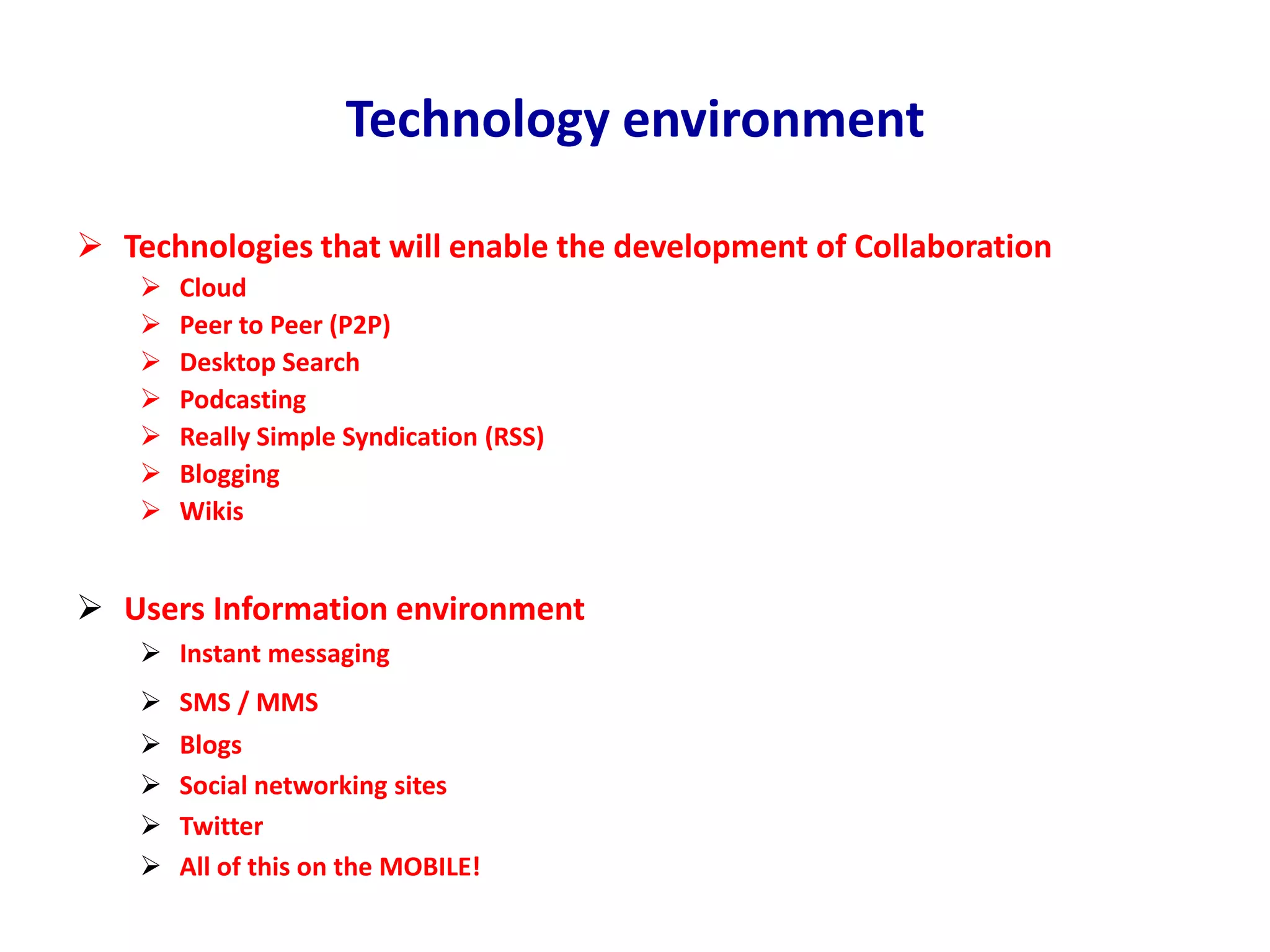 Technology environment
 Technologies that will enable the development of Collaboration
 Cloud
 Peer to Peer (P2P)
 Desktop Search
 Podcasting
 Really Simple Syndication (RSS)
 Blogging
 Wikis
 Users Information environment
 Instant messaging
 SMS / MMS
 Blogs
 Social networking sites
 Twitter
 All of this on the MOBILE!
 