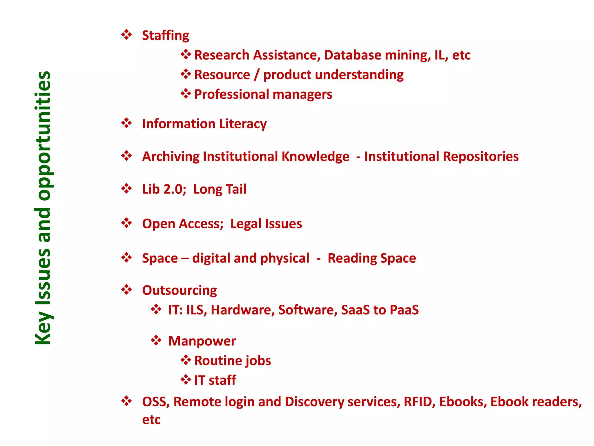 KeyIssuesandopportunities  Staffing
Research Assistance, Database mining, IL, etc
Resource / product understanding
Professional managers
 Information Literacy
 Archiving Institutional Knowledge - Institutional Repositories
 Lib 2.0; Long Tail
 Open Access; Legal Issues
 Space – digital and physical - Reading Space
 Outsourcing
 IT: ILS, Hardware, Software, SaaS to PaaS
 Manpower
Routine jobs
IT staff
 OSS, Remote login and Discovery services, RFID, Ebooks, Ebook readers,
etc
 