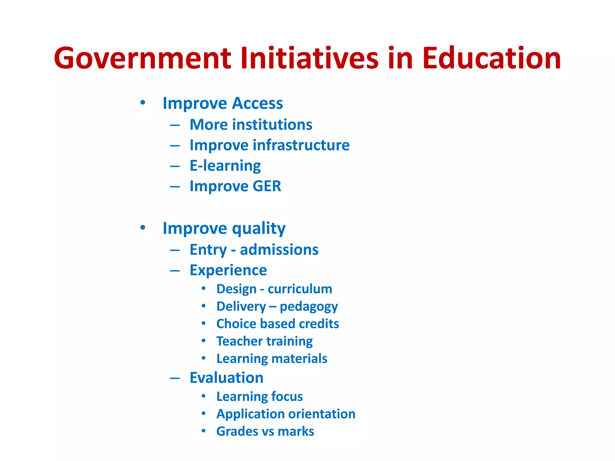 Government Initiatives in Education
• Improve Access
– More institutions
– Improve infrastructure
– E-learning
– Improve GER
• Improve quality
– Entry - admissions
– Experience
• Design - curriculum
• Delivery – pedagogy
• Choice based credits
• Teacher training
• Learning materials
– Evaluation
• Learning focus
• Application orientation
• Grades vs marks
 