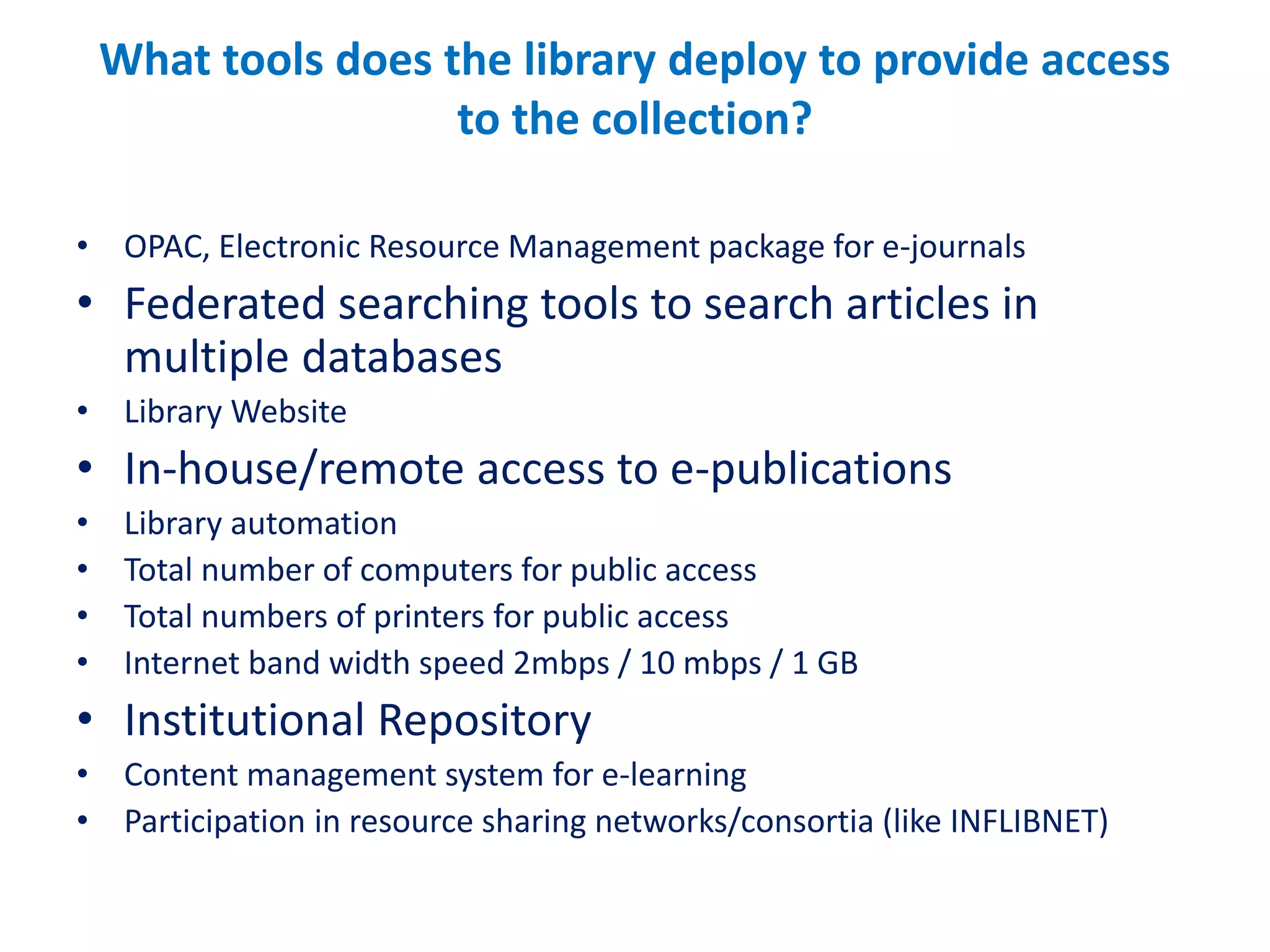 What tools does the library deploy to provide access
to the collection?
• OPAC, Electronic Resource Management package for e-journals
• Federated searching tools to search articles in
multiple databases
• Library Website
• In-house/remote access to e-publications
• Library automation
• Total number of computers for public access
• Total numbers of printers for public access
• Internet band width speed 2mbps / 10 mbps / 1 GB
• Institutional Repository
• Content management system for e-learning
• Participation in resource sharing networks/consortia (like INFLIBNET)
 