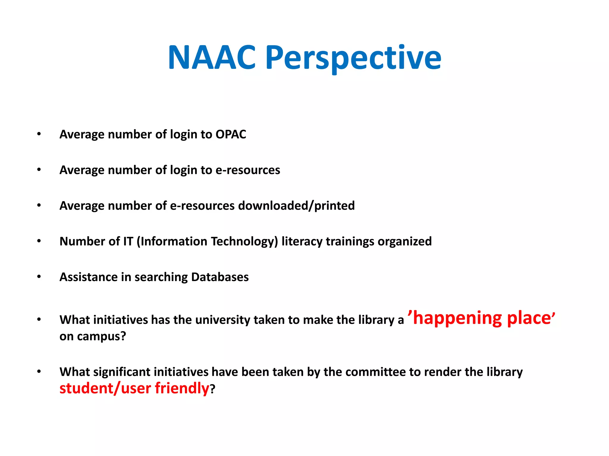 • Average number of login to OPAC
• Average number of login to e-resources
• Average number of e-resources downloaded/printed
• Number of IT (Information Technology) literacy trainings organized
• Assistance in searching Databases
• What initiatives has the university taken to make the library a ’happening place’
on campus?
• What significant initiatives have been taken by the committee to render the library
student/user friendly?
NAAC Perspective
 