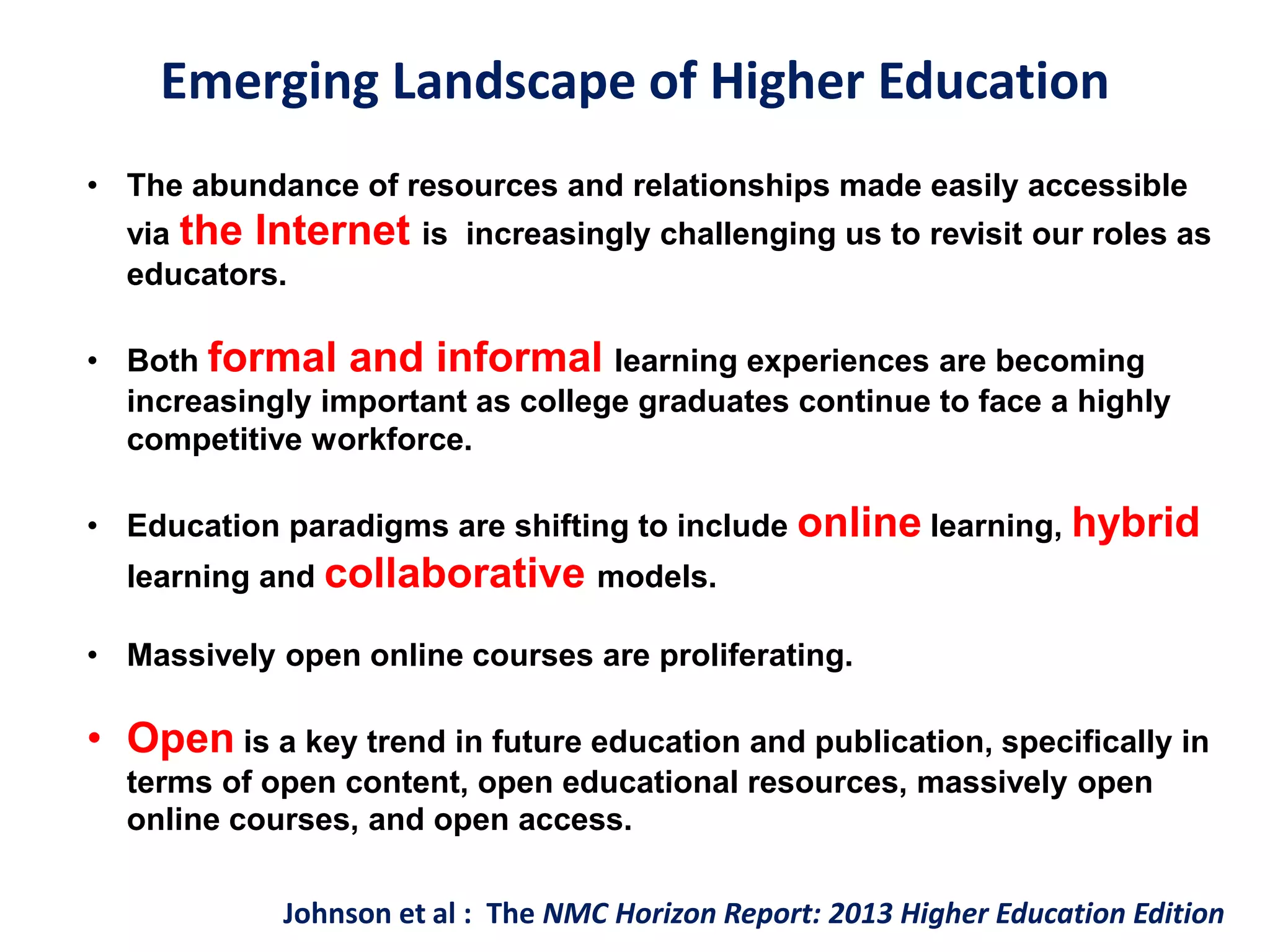 Emerging Landscape of Higher Education
• The abundance of resources and relationships made easily accessible
via the Internet is increasingly challenging us to revisit our roles as
educators.
• Both formal and informal learning experiences are becoming
increasingly important as college graduates continue to face a highly
competitive workforce.
• Education paradigms are shifting to include online learning, hybrid
learning and collaborative models.
• Massively open online courses are proliferating.
• Open is a key trend in future education and publication, specifically in
terms of open content, open educational resources, massively open
online courses, and open access.
Johnson et al : The NMC Horizon Report: 2013 Higher Education Edition
 