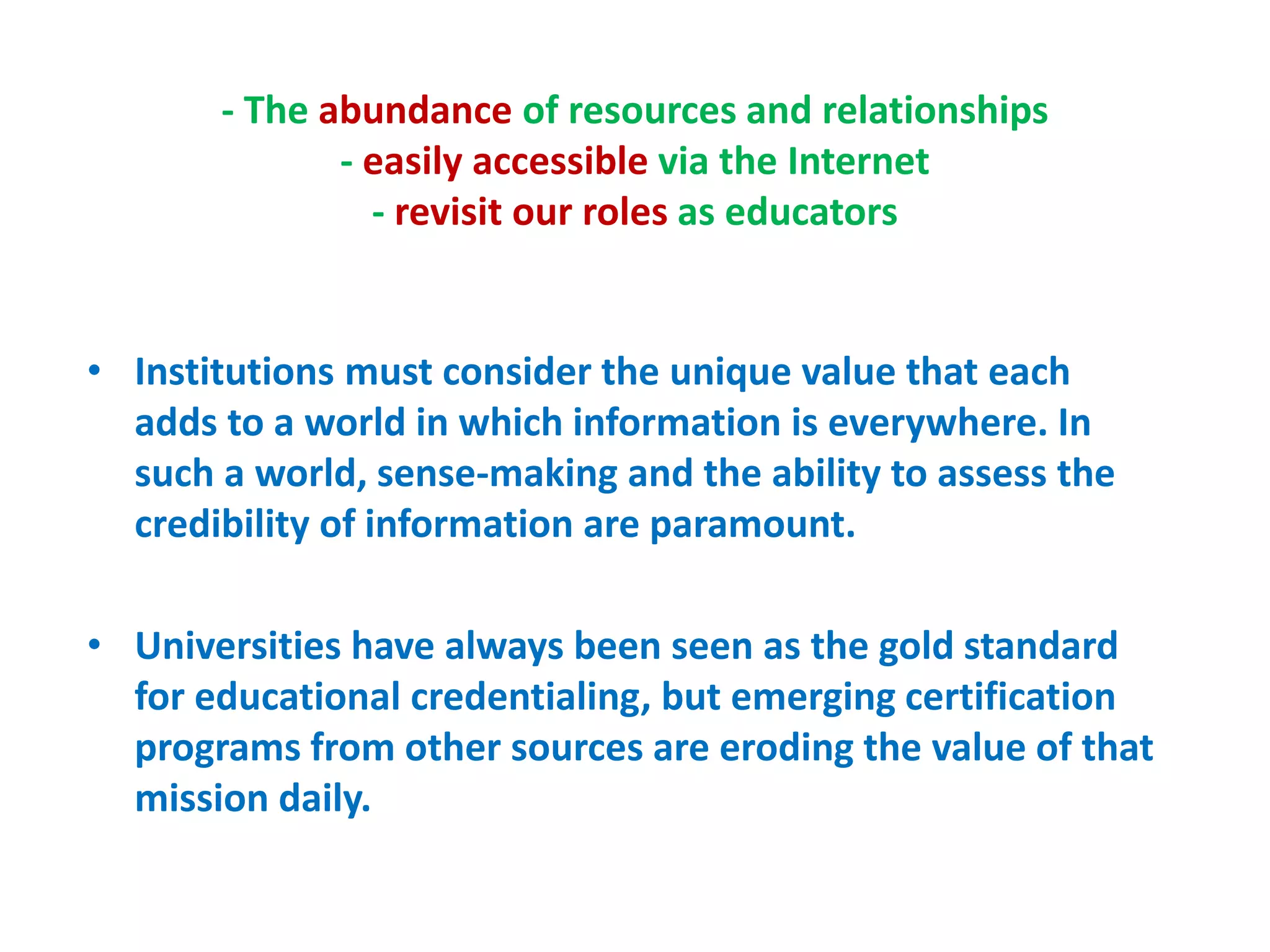 - The abundance of resources and relationships
- easily accessible via the Internet
- revisit our roles as educators
• Institutions must consider the unique value that each
adds to a world in which information is everywhere. In
such a world, sense-making and the ability to assess the
credibility of information are paramount.
• Universities have always been seen as the gold standard
for educational credentialing, but emerging certification
programs from other sources are eroding the value of that
mission daily.
 
