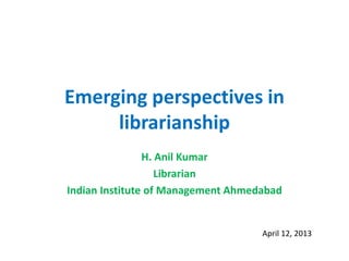 Emerging perspectives in
librarianship
H. Anil Kumar
Librarian
Indian Institute of Management Ahmedabad
April 12, 2013
 