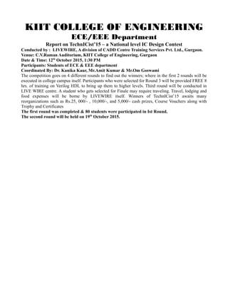 KIIT COLLEGE OF ENGINEERING
ECE/EEE Department
Report on TechnICist’15 – a National level IC Design Contest
Conducted by : LIVEWIRE, A division of CADD Centre Training Services Pvt. Ltd., Gurgaon.
Venue: C.V.Raman Auditorium, KIIT College of Engineering, Gurgaon
Date & Time: 12th
October 2015, 1:30 PM
Participants: Students of ECE & EEE department
Coordinated By: Dr. Kanika Kaur, Mr.Amit Kumar & Mr.Om Goswami
The competition goes on 4 different rounds to find out the winners; where in the first 2 rounds will be
executed in college campus itself. Participants who were selected for Round 3 will be provided FREE 8
hrs. of training on Verilog HDL to bring up them to higher levels. Third round will be conducted in
LIVE WIRE centre. A student who gets selected for Finale may require traveling. Travel, lodging and
food expenses will be borne by LIVEWIRE itself. Winners of TechnICist’15 awaits many
reorganizations such as Rs.25, 000/- , 10,000/-, and 5,000/- cash prizes, Course Vouchers along with
Trophy and Certificates
The first round was completed & 80 students were participated in Ist Round.
The second round will be held on 19th
October 2015.
 