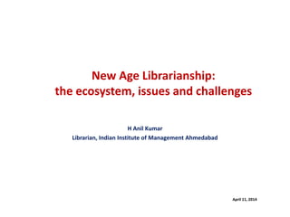 New Age Librarianship:
the ecosystem, issues and challenges
H Anil Kumar
Librarian, Indian Institute of Management Ahmedabad
April 11, 2014
 