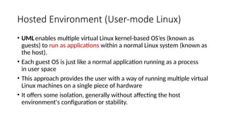 Hosted Environment (User-mode Linux)
• UMLenables multiple virtual Linux kernel-based OS’es (known as
guests) to run as applications within a normal Linux system (known as
the host).
• Each guest OS is just like a normal application running as a process
in user space
• This approach provides the user with a way of running multiple virtual
Linux machines on a single piece of hardware
• It offers some isolation, generally without affecting the host
environment's configuration or stability.
 