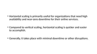 • Horizontal scaling is primarily useful for organizations that need high
availability and near-zero downtime for their online services.
• Compared to vertical scaling, horizontal scaling is quicker and easier
to accomplish.
• Generally, it takes place with minimal downtime or other disruptions.
 