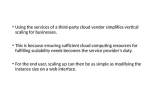 • Using the services of a third-party cloud vendor simplifies vertical
scaling for businesses.
• This is because ensuring sufficient cloud computing resources for
fulfilling scalability needs becomes the service provider’s duty.
• For the end user, scaling up can then be as simple as modifying the
instance size on a web interface.
 