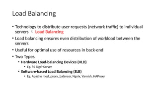 Load Balancing
• Technology to distribute user requests (network traffic) to individual
servers  Load Balancing
• Load balancing ensures even distribution of workload between the
servers
• Useful for optimal use of resources in back-end
• Two Types
• Hardware Load-balancing Devices (HLD)
• Eg. F5 BigIP Server
• Software-based Load Balancing (SLB)
• Eg. Apache mod_proxy_balancer, Ngnix, Varnish, HAProxy
 
