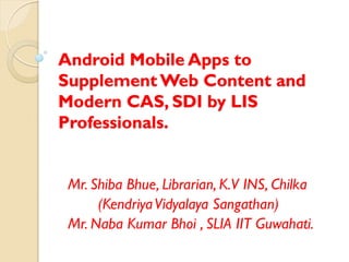Android Mobile Apps to
Supplement Web Content and
Modern CAS, SDI by LIS
Professionals.
Mr. Shiba Bhue, Librarian, K.V INS, Chilka
(KendriyaVidyalaya Sangathan)
Mr. Naba Kumar Bhoi , SLIA IIT Guwahati.
 