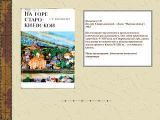 Килиевич С.Р. На горе Старо-киевской. – Киев, “Наукова думка”, 1982 На основании письменных и археологических источников рассказывается, что собой представлял «град Кия»  V-VIII  века на Старокиевской горе, каким был центр политической и административной жизни древнего Киева  IX-XIII  вв. – его детинец – кремль. Місцезнаходження : Абонемент навчальної літератури 