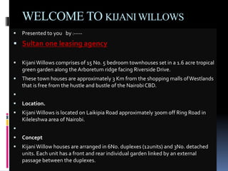 WELCOME TO KIJANI WILLOWS 
 Presented to you by :----- 
 Sultan one leasing agency 
 Kijani Willows comprises of 15 No. 5 bedroom townhouses set in a 1.6 acre tropical 
green garden along the Arboretum ridge facing Riverside Drive. 
 These town houses are approximately 3 Km from the shopping malls of Westlands 
that is free from the hustle and bustle of the Nairobi CBD. 
 
 Location. 
 Kijani Willows is located on Laikipia Road approximately 300m off Ring Road in 
Kileleshwa area of Nairobi. 
 
 Concept 
 Kijani Willow houses are arranged in 6No. duplexes (12units) and 3No. detached 
units. Each unit has a front and rear individual garden linked by an external 
passage between the duplexes. 
 