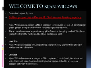 WELCOME TO KIJANI WILLOWS
   Presented to you by :-----
 Sultan properties – Kenya.& Sultan one leasing agency

   Kijani Willows comprises of 15 No. 5 bedroom townhouses set in a 1.6 acre tropical
    green garden along the Arboretum ridge facing Riverside Drive.
   These town houses are approximately 3 Km from the shopping malls of Westlands
    that is free from the hustle and bustle of the Nairobi CBD.

   Location.
   Kijani Willows is located on Laikipia Road approximately 300m off Ring Road in
    Kileleshwa area of Nairobi.

   Concept
   Kijani Willow houses are arranged in 6No. duplexes (12units) and 3No. detached
    units. Each unit has a front and rear individual garden linked by an external
    passage between the duplexes.
 