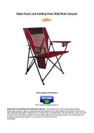 Kijaro Dual Lock Folding Chair (Red Rock Canyon)
Click Image for Full Reviews
Price: Click to check low price !!!
Kijaro Dual Lock Folding Chair (Red Rock Canyon) – Our signature item, with our patented dual lock
technology, provides a superior seating experience compared to any other folding chair out there. Whether at a
little league baseball game or supporting your favorite team at a tailgate party, this chair will truly stand out in the
crowd. It locks in the folded position for easy portability without the carry bag and locks in the open position for
maximum seat and back support. Trust us, there is no other chair like it!
See Details
 