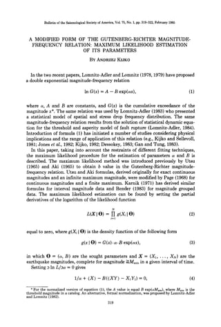 Bulletin ofthe SeismologicalSocietyof America,Vol.75, No. 1, pp. 319-322, February 1985
A MODIFIED FORM OF THE GUTENBERG-RICHTER MAGNITUDE-
FREQUENCY RELATION: MAXIMUM LIKELIHOOD ESTIMATION
OF ITS PARAMETERS
BY ANDRZEJ KIJKO
In the two recent papers, Lomnitz-Adler and Lomnitz (1978, 1979) have proposed
a double exponential magnitude-frequency relation
In G(x) = A - B exp(ax), (1)
where a, A and B are constants, and G(x) is the cumulative exceedance of the
magnitude x*. The same relation was used by Lomnitz-Adler (1983) who presented
a statistical model of spatial and stress drop frequency distribution. The same
magnitude-frequency relation results from the solution of statistical dynamic equa-
tion for the threshold and asperity model of fault rupture (Lomnitz-Adler, 1984).
Introduction of formula (1) has initiated a number of studies considering physical
implications and the range of application of this relation (e.g., Kijko and Sellevoll,
1981; Jones et al., 1982; Kijko, 1982; Dessokey, 1983; Gan and Tung, 1983).
In this paper, taking into account the restraints of different fitting techniques,
the maximum likelihood procedure for the estimation of parameters a and B is
described. The maximum likelihood method was introduced previously by Utsu
(1965) and Aki (1965) to obtain b value in the Gutenberg-Richter magnitude-
frequency relation. Utsu and Aki formulas, derived originally for exact continuous
magnitudes and an infinite maximum magnitude, were modified by Page (1968) for
continuous magnitudes and a finite maximum. Karnik (1971) has derived similar
formulas for interval magnitude data and Bender (1983) for magnitude grouped
data. The maximum likelihood estimation can be found by setting the partial
derivatives of the logarithm of the likelihood function
N
L(XI O) = YI g(X~ ]O) (2)
i=1
equal to zero, where g(Xi JO) is the density function of the following form
g(x [O) = G(x). a.B exp(ax), (3)
in which O -- (a, B) are the sought parameters and X = (X1, ..., XN) are the
earthquake magnitudes, complete for magnitude ->Mmin in a given interval of time.
Setting 3 In L/aa = 0 gives
1/a + (X) - B((XY) - X,Y~) = O, (4)
* For the normalized version of equation (1), the A value is equal B exp(aMmi.), where Mminis the
threshold magnitude in a catalog. An alternative, formal normalization, was proposed by Lomnitz-Adler
and Lomnitz (1982).
319
 
