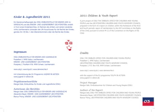 Kinder & Jugendbericht 2011                                                    2011 Children & Youth Report

                                                                               A joint project of OSKJ-THE OMBUDS OFFICE FOR CHILDREN AND YOUNG
Ein Gemeinschaftsprojekt der OSKJ-OMBUDSSTELLE FÜR KINDER UND JU-
                                                                               PEOPLE and the LIECHTENSTEIN CHILDREN AND YOUTH ADVISORY COUNCIL,
GENDLICHE und des KINDER- UND JUGENDEBEIRAT LIECHTENSTEIN, erstellt
                                                                               prepared in the form of a report on children, within the framework of the third
in Form eines Kinderberichtes, im Rahmen des dritten und vierten Länderbe-
                                                                               and fourth periodic report of Liechtenstein to the UN Committee on the Rights
richts Liechtensteins zuhanden des UN-Ausschusses für die Rechte des Kindes,
                                                                               of the Child, pursuant to article 44 (1) of the Convention on the Rights of the
gemäss Art. 44 Abs. 1 des Übereinkommens über die Rechte des Kindes.
                                                                               Child.




Impressum                                                                      Credits
OSKJ-OMBUDSSTELLE FÜR KINDER UND JUGENDLICHE
                                                                               OSKJ-THE OMBUDS OFFICE FOR CHILDREN AND YOUNG PEOPLE
Pradafant 1, 9490 Vaduz, Liechtenstein
                                                                               Pradafant 1, 9490 Vaduz, Liechtenstein
KINDER- UND JUGENDBEIRAT LIECHTENSTEIN
                                                                               LIECHTENSTEIN CHILDREN AND YOUTH ADVISORY COUNCIL
Postplatz 2, Postfach 436, 9494 Schaan, Liechtenstein
                                                                               Postplatz 2, P.O. Box 436, 9494 Schaan, Liechtenstein

www.oskj.li, www.kijub.li, www.deinerechte.li
                                                                               www.oskj.li, www.kijub.li, www.deinerechte.li

mit Unterstützung des EU-Programms JUGEND IN AKTION
                                                                               with the support of the EU programme YOUTH IN ACTION
www.jugend-in-aktion.de
                                                                               www.jugend-in-aktion.de

Projektverantwortliche
                                                                               Project Manager
Margot Sele, Ombudsfrau für Kinder und Jugendliche (OSKJ)
                                                                               Margot Sele, Ombudswoman for Children and Young People (OSKJ)

Autorinnen des Berichtes:
                                                                               Authors of the Report:
Margot Sele, OSKJ-OMBUDSSTELLE FÜR KINDER UND JUGENDLICHE
                                                                               Margot Sele, OSKJ-THE OMBUDS OFFICE FOR CHILDREN AND YOUNG PEOPLE
Alexandra Neyer, KINDER- UND JUGENDBEIRAT LIECHTENSTEIN
                                                                               Alexandra Neyer, LIECHTENSTEIN CHILDREN AND YOUTH ADVISORY COUNCIL
Bianca Thöny, KINDER- UND JUGENDBEIRAT LIECHTENSTEIN
                                                                               Bianca Thöny, LIECHTENSTEIN CHILDREN AND YOUTH ADVISORY COUNCIL

                                                                                                                                                                 03
 