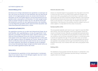 auch Alkohol angeboten wird.

Schule & Bildung (25 %)                                                            School & education (25%)

Die Schule ist ein wichtiger Lebensbereich der Jugendlichen, sie verbringen viel   School is an important aspect of young people‘s lives; they spend a lot of time
Zeit in der Schule und wünschen sich mehr Mitsprache. Was nach Meinung der         in school and want more of a say. What should urgently be changed in the
meisten (10 %) dringend geändert werden soll, sind die Unterrichtszeiten, im       view of most (10%) young people are the school hours; in particular, school
Besonderen soll die Schule später beginnen und die Pausenverteilung soll neu       should begin later and recess should be scheduled differently. There should be
gestaltet werden. Leistungsdruck und Schulstress (5 %) sollen weniger werden,      less performance pressure and school stress (5%), by reducing the number of
indem es weniger Prüfungen am selben Tag und in der gleichen Woche gibt.           exams on the same day or in the same week. The students want more self-
Die SchülerInnen wünschen sich mehr Eigenverantwortung in der Ausbildung,          responsibility in their education; the possibility should be created to opt out of
es soll die Möglichkeit geschaffen werden, bestimmte Fächer abzuwählen oder        certain subjects or to help determine focus areas of instruction.
Unterrichtsschwerpunkte mitbestimmen zu dürfen.
                                                                                   Society & politics (22%)
Gesellschaft und Politik (22 %)
                                                                                   The young people especially want more of a say in regard to issues that affect
Die Jugendlichen wünschen sich vor allem mehr Mitsprache bei Dingen, die sie       them directly, more youth participation, and for young people‘s wishes and
direkt betreffen, mehr Jugendbeteiligung und dass die Jugendlichen in ihren        concerns to be taken seriously. Naturally, young people also expressed wishes
Wünschen und Anliegen ernst genommen werden. Natürlich werden an dieser            in this regard that are not possible from the perspective of adults and for their
Stelle auch Wünsche geäussert, die aus der Sicht der Erwachsenen und zu            own protection, such as driving a motorbike from age 12 or unrestricted access
ihrem eigenen Schutz nicht möglich sind, wie Moped fahren ab 12 Jahren oder        to alcohol and cigarettes from age 14. But some other voices can be heard
den freien Zugang zu Alkohol und Zigaretten ab 14 Jahren. Gerade zum Thema         with regard to alcohol and smoking as well. Some young people want alcohol
Alkohol und Rauchen werden aber auch andere Stimmen laut. So wünschen              and cigarettes to be available only from age 18 and that the existing rules be
sich andere Jugendliche, dass Alkohol und Zigaretten erst ab 18 zugänglich         enforced more strictly, since it bothers them when other young people smoke
sind und dass die bestehenden Regeln strenger kontrolliert werden, weil es sie     or drink.
stört, wenn andere Jugendliche rauchen oder trinken.
                                                                                   Nothing (16%)

Nichts (16 %)
                                                                                   The satisfaction of young people with their life situation in Liechtenstein is also
Die Zufriedenheit der Jugendlichen mit ihrer Lebenssituation in Liechtenstein      seen in the fact that 16% of respondents said that nothing in Liechtenstein
zeigt sich auch dadurch, dass 16 % der Befragten angeben, dass man in Liech-       urgently needs to be changed.
tenstein nichts dringend ändern muss.




                                                                                                                                                                         35
 