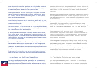 eines Trampolins im Jugendtreff, Pausenplatz der Schule bemalen, Gestaltung         trampoline for a youth centre, painting the recess area at school, designing the
     der Freizeitanlage Grossabündt in Gamprin, Skaterplatz Vaduz, Gestaltung des        Grossabündt recreational facility in Gamprin, the Vaduz skater park, designing
     Busbahnhofs in Schaan, Mensa-Umbau im Gymnasium Vaduz.                              the bus station in Schaan, renovation of the cafeteria in the Vaduz academic 	
                                                                                         high school.
     Viele Jugendliche finden aber, dass ihre Anliegen zu wenig ernst genommen
     werden – besonders auf Landesebene. Sie möchten stärker beteiligt werden.           But many young people feel that their concerns aren‘t taken seriously enough –
     Aus ihrer Sicht sollte bei gewissen Entscheidungen auch die Meinung der 14          especially at the national level. They would like to participate more strongly. In
     bis 17-Jährigen eingeholt werden.                                                   their view, the opinion of 14- to 17-year-olds should also be taken into account
                                                                                         for certain decisions.
     Einige Jugendliche stellen fest, dass sie besser gehört werden, wenn ihre Inter-
     essen von Erwachsenen vertreten werden oder wenn Erwachsene zumindest die           Some young people note that they are heard better when their interests are
     Jugendlichen unterstützen.                                                          represented by adults or when adults at least support the young people.
                                                                                         JUBEL-YOUTH PARTICIPATION LIECHTENSTEIN is appreciated by some young
     Die Einrichtung JUBEL- JUGENDBETEILIGUNG LIECHTENSTEIN wird von einigen             people and is also used, but others feel that JUBEL is not taken seriously by
     Jugendlichen geschätzt und auch genutzt, andere finden allerdings, dass JUBEL       adults.
     von Erwachsenen nicht ernst genommen wird.
                                                                                         Young people would like to be involved more in the following areas:
     In den folgenden Bereichen möchten Jugendliche vermehrt beteiligt werden:           Sport, recreation, family, school – school design, school hours, options for go-
     Sport, Freizeit, Familie, Schule - Gestaltung der Schule, Unterrichtszeiten, Aus-   ing out, construction projects, environmental protection, design of the public
     gangsmöglichkeiten, Bauprojekte, Umweltschutz, Gestaltung des öffentlichen          transport network and especially the bus schedule, generally in all projects
     Verkehrsnetzes im Besonderen des Busfahrplans, allgemein bei allen Projekten        directly affecting young people.
     die Jugendliche direkt betreffen.
                                                                                         Young people are the next generation of adults. For that reason, they should
     Jugendliche sind die nächste Erwachsenengeneration. Deshalb sollten sie             be able to help determine the planning of public buildings in which they will
     bei der Planung der öffentlichen Bauten, in denen sie später einmal arbeiten        later work and live. For instance, young people should have been involved in
     werden und mit denen sie leben müssen, mitbestimmen können. So hätten               the planning of the Mühleholzmarkt shopping centre.
     Jugendliche z.B. bei der Planung des Einkaufszentrums Mühleholzmarkt mitein-
     bezogen werden sollen.                                                              Some young people feel that there is no contact office in the municipal admi-
                                                                                         nistrations where they could turn with their wishes and concerns.
     Einige Jugendliche meinen, dass in den Gemeindeverwaltungen eine Anlauf-
     stelle fehlt, an die sie sich mit ihren Wünschen und Anliegen wenden können.



     7.3. Beteiligung von Kindern und Jugendlichen                                       7.3. Participation of children and young people

     Die Mehrzahl der Befragten steht einer Herabsetzung des Wahlalters von 18           Most of the interviewees were critical of a reduction of the voting age from


42
     Jahre auf 16 Jahre kritisch gegenüber und lehnt eine solche Massnahme ab.           18 years to 16 years and rejected such a measure. As a positive aspect of the
     Als positiven Aspekt einer Herabsetzung sehen die Jugendlichen die Möglich-         reduction in the voting age, young people see the possibility that they would
 